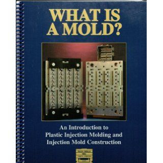 What Is a Mold? An Introduction to Plastic Injection Molding and Injection Mold Construction John Olsen, Len Graham, Karl Szanto Books
