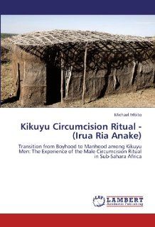 Kikuyu Circumcision Ritual   (Irua Ria Anake) Transition from Boyhood to Manhood among Kikuyu Men The Experience of the Male Circumcision Ritual in Sub Sahara Africa Michael Mbito 9783846557563 Books