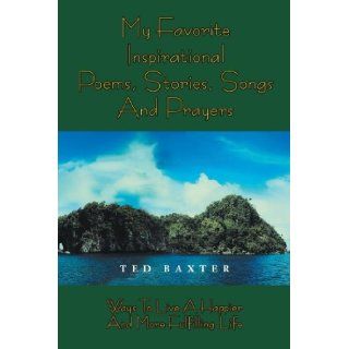 My Favorite Inspirational Poems, Stories, Songs and Prayers Ways to Live A Happier and More Fulfilling Life Ted Baxter 9781477151457 Books
