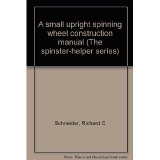 A small upright spinning wheel construction manual (The spinster helper series) Richard C Schneider Books