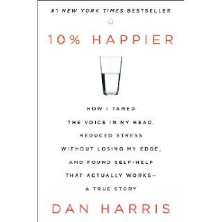 10% Happier How I Tamed the Voice in My Head, Reduced Stress Without Losing My Edge, and Found Self Help That Actually Works  A True Story Dan Harris 9780062265425 Books