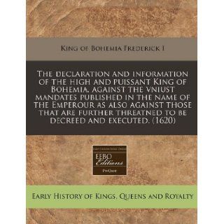 The declaration and information of the high and puissant King of Bohemia, against the vniust mandates published in the name of the Emperour as alsothreatned to be decreed and executed. (1620) King of Bohemia Frederick I 9781171301998 Books