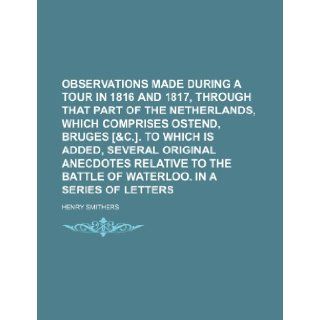 Observations made during a tour in 1816 and 1817, through that part of the Netherlands, which comprises Ostend, Bruges [&c.]. To which is added,battle of Waterloo. In a series of letters Henry Smithers 9781231743355 Books