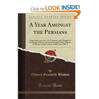 A Year Amongst the Persians Impressions As to the Life, Character, and Thought of the People of Persia, Received During Twelve Month's Residence in That Country in the Years 1887 8 (Classic Reprint) Edward Granville Browne 9781440045844 Books