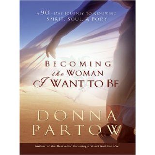 Becoming The Woman I Want To Be A 90 Day Journey To Renewing Spirit, Soul, & Body Donna Partow 9780786282371 Books