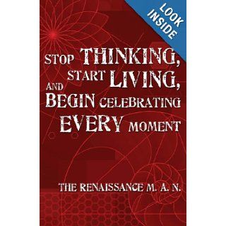Stop Thinking, Start Living, and Begin Celebrating Every Moment The Renaissance M. A. N. 9780979701702 Books