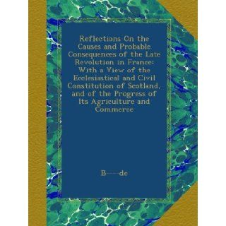 Reflections On the Causes and Probable Consequences of the Late Revolution in France With a View of the Ecclesiastical and Civil Constitution ofthe Progress of Its Agriculture and Commerce B    de Books