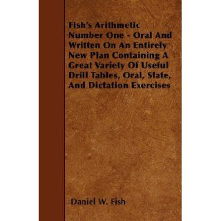Fish's Arithmetic Number One   Oral And Written On An Entirely New Plan Containing A Great Variety Of Useful Drill Tables, Oral, Slate, And Dictation Exercises Daniel W. Fish 9781446018552 Books