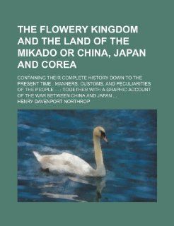 The flowery kingdom and the land of the Mikado or China, Japan and Corea; containing their complete history down to the present time manners,account of the war between China and Jap Henry Davenport Northrop 9781231310342 Books