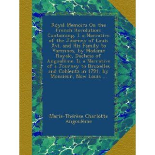 Royal Memoirs On the French Revolution Containing, I. a Narrative of the Journey of Louis Xvi. and His Family to Varennes, by Madame Royale, DuchessCoblentz in 1791, by Monsieur, Now Louis Marie Thrse Charlotte Angoulme Books