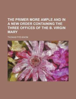 The Primer more ample and in a new Order containing the Three Offices of the B. Virgin Mary Thomas Fitz Simon 9781130773767 Books