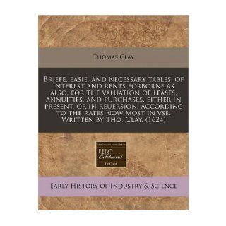 Briefe, Easie, and Necessary Tables, of Interest and Rents Forborne as Also, for the Valuation of Leases, Annuities, and Purchases, Either in Present, or in Reuersion, According to the Rates Now Most in VSE. Written by Tho Clay. (1624) (Paperback)   Commo