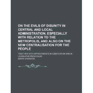On the evils of disunity in central and local administration, especially with relation to the metropolis, and also on the new centralisation for thein codification and in legislative procedure Edwin Chadwick 9781130260687 Books
