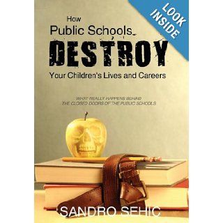 How Public Schools Destroy Your Children's Lives and Careers What Really Happens Behind the Closed Doors of the Public Schools Sandro Sehic 9781440183294 Books