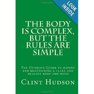 The Body is Complex, But The Rules are Simple The Ultimate Guide to having and maintaining a clean and healthy body and mind (Volume 1) Mr Clint Hudson 9780985098001 Books