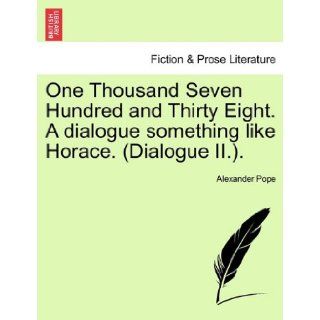 One Thousand Seven Hundred and Thirty Eight. A dialogue something like Horace. (Dialogue II.). Alexander Pope 9781241168667 Books