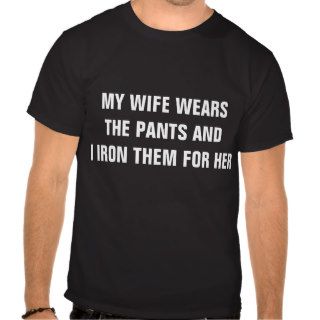 MY WIFE WEARS THE PANTS AND I IRON THEM FOR HER TEE SHIRTS