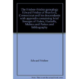 The Frisbee Frisbie genealogy Edward Frisbye of Branford, Connecticut and his descendants with appendix containing brief lineages of Fiskes, Haskells, Mabies and Parkes and bibliography Edward Frisbee Books