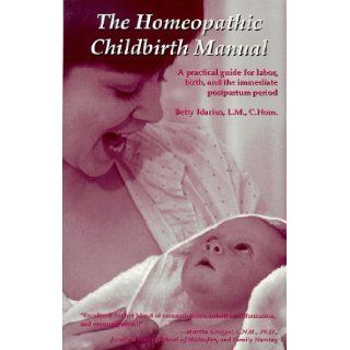The Homeopathic Childbirth Manual A Practical Guide for Labor, Birth, and the Immediate Postpartum Period L.M., C.Hom. Betty Idarius 9780964930490 Books