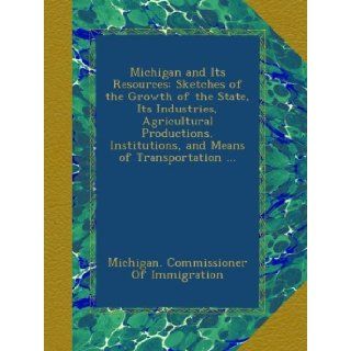Michigan and Its Resources Sketches of the Growth of the State, Its Industries, Agricultural Productions, Institutions, and Means of Transportation Michigan. Commissioner Of Immigration Books