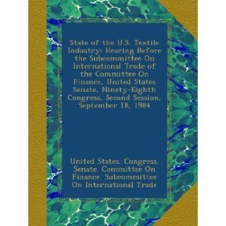 State of the U.S. Textile Industry Hearing Before the Subcommittee On International Trade of the Committee On Finance, United States Senate, Ninety Eighth Congress, Second Session, September 18, 1984 United States. Congress. Senate. Committee On Finance.