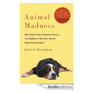 Animal Madness How Anxious Dogs, Compulsive Parrots, and Elephants in Recovery Help Us Understand Ourselves eBook Laurel Braitman Kindle Store