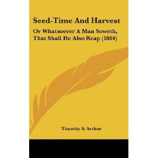 Seed Time and Harvest Or Whatsoever a Man Soweth, That Shall He Also Reap (1864) T. S. Arthur, Timothy S. Arthur 9780548953112 Books