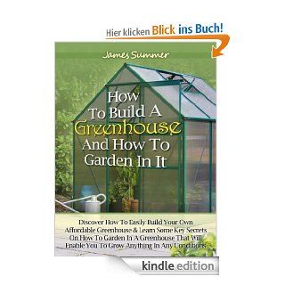 How to Build A Greenhouse And How To Garden In It Discover How To Easily Build Your Own Affordable Greenhouse & Learn Some Key Secrets on How To Garden In A Greenhouse eBook James Summer Kindle Shop